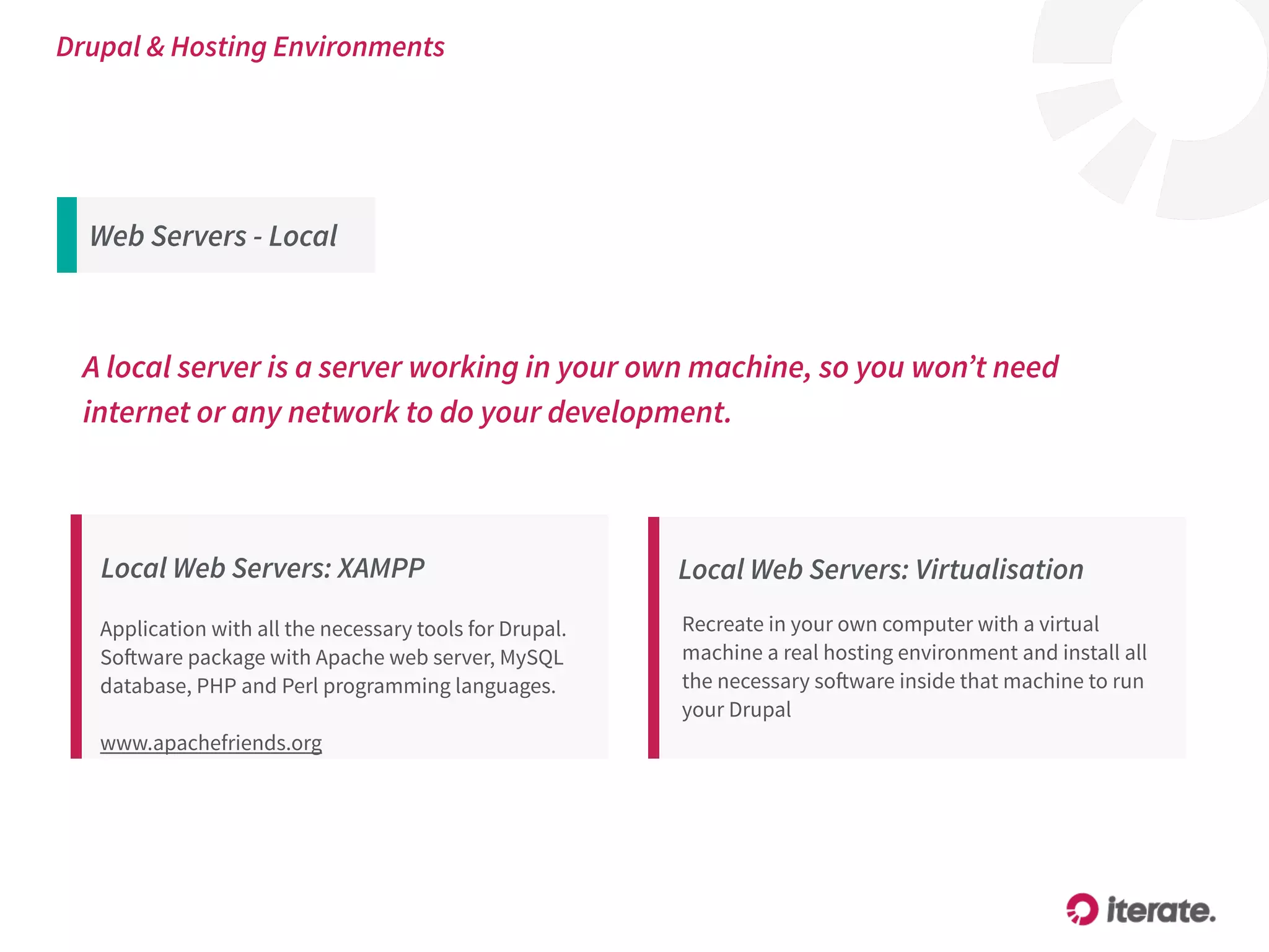 Local Web Servers: XAMPP
Application with all the necessary tools for Drupal.
Software package with Apache web server, MySQL
database, PHP and Perl programming languages. 
 
www.apachefriends.org
Local Web Servers: Virtualisation
Recreate in your own computer with a virtual
machine a real hosting environment and install all
the necessary software inside that machine to run
your Drupal
A local server is a server working in your own machine, so you won’t need
internet or any network to do your development.
Drupal & Hosting Environments
Web Servers - Local
 
