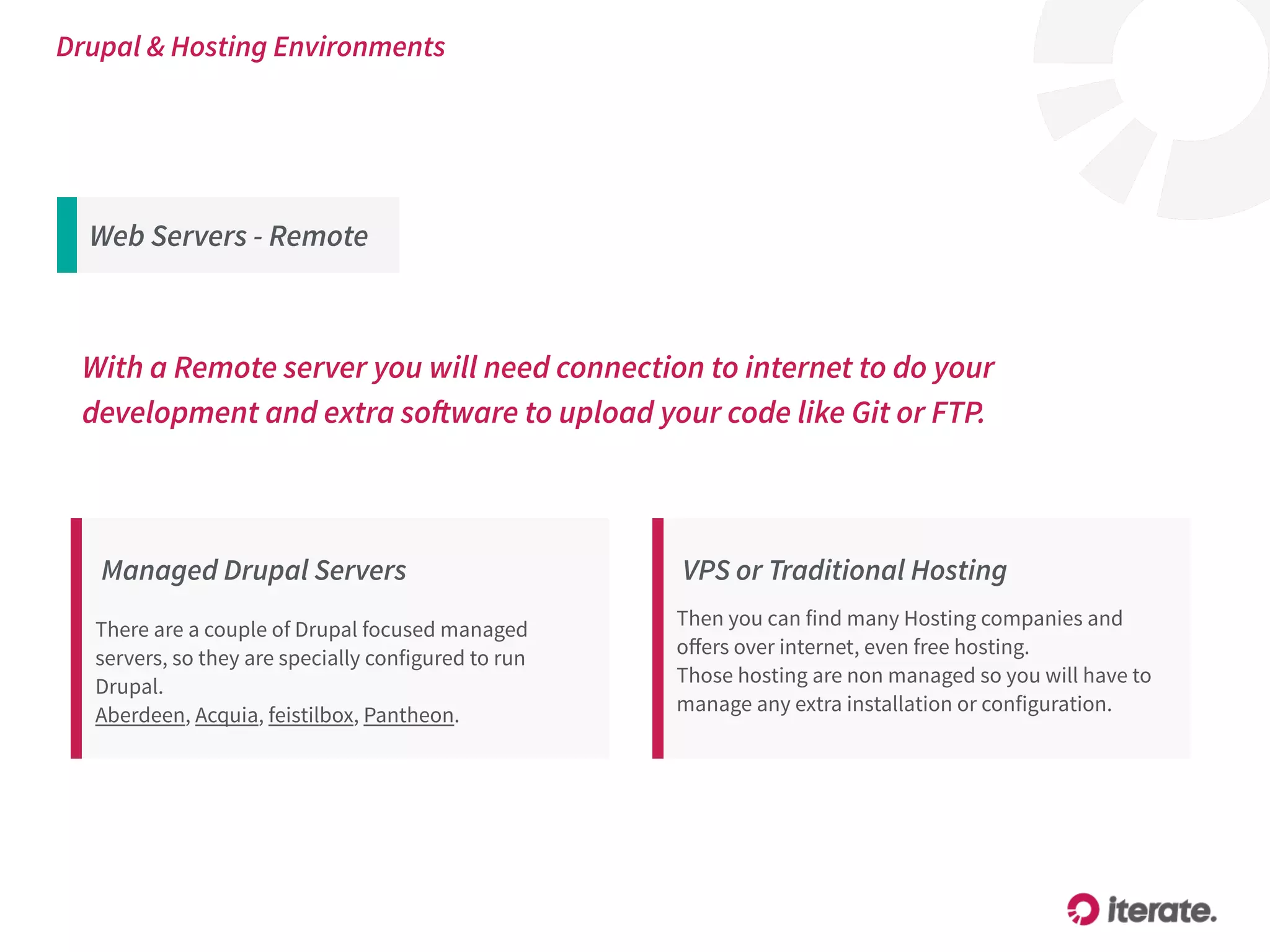 With a Remote server you will need connection to internet to do your
development and extra software to upload your code like Git or FTP.
Managed Drupal Servers
There are a couple of Drupal focused managed
servers, so they are specially configured to run
Drupal.
Aberdeen, Acquia, feistilbox, Pantheon.
VPS or Traditional Hosting
Then you can find many Hosting companies and
oﬀers over internet, even free hosting.
Those hosting are non managed so you will have to
manage any extra installation or configuration.
Drupal & Hosting Environments
Web Servers - Remote
 