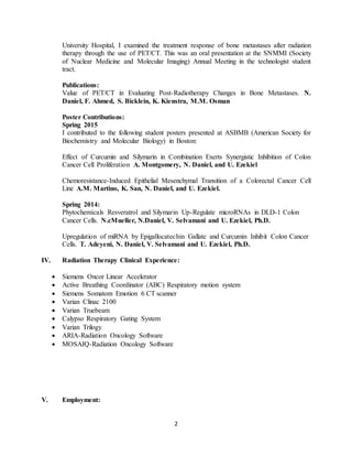 2
University Hospital, I examined the treatment response of bone metastases after radiation
therapy through the use of PET/CT. This was an oral presentation at the SNMMI (Society
of Nuclear Medicine and Molecular Imaging) Annual Meeting in the technologist student
tract.
Publications:
Value of PET/CT in Evaluating Post-Radiotherapy Changes in Bone Metastases. N.
Daniel, F. Ahmed, S. Bicklein, K. Kienstra, M.M. Osman
Poster Contributions:
Spring 2015
I contributed to the following student posters presented at ASBMB (American Society for
Biochemistry and Molecular Biology) in Boston:
Effect of Curcumin and Silymarin in Combination Exerts Synergistic Inhibition of Colon
Cancer Cell Proliferation A. Montgomery, N. Daniel, and U. Ezekiel
Chemoresistance-Induced Epithelial Mesenchymal Transition of a Colorectal Cancer Cell
Line A.M. Martino, K. San, N. Daniel, and U. Ezekiel.
Spring 2014:
Phytochemicals Resveratrol and Silymarin Up-Regulate microRNAs in DLD-1 Colon
Cancer Cells. N.cMueller, N.Daniel, V. Selvamani and U. Ezekiel, Ph.D.
Upregulation of miRNA by Epigallocatechin Gallate and Curcumin Inhibit Colon Cancer
Cells. T. Adeyeni, N. Daniel, V. Selvamani and U. Ezekiel, Ph.D.
IV. Radiation Therapy Clinical Experience:
 Siemens Oncor Linear Accelerator
 Active Breathing Coordinator (ABC) Respiratory motion system
 Siemens Somatom Emotion 6 CT scanner
 Varian Clinac 2100
 Varian Truebeam
 Calypso Respiratory Gating System
 Varian Trilogy
 ARIA-Radiation Oncology Software
 MOSAIQ-Radiation Oncology Software
V. Employment:
 