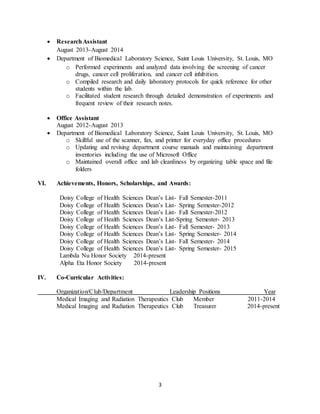 3
 ResearchAssistant
August 2013-August 2014
 Department of Biomedical Laboratory Science, Saint Louis University, St. Louis, MO
o Performed experiments and analyzed data involving the screening of cancer
drugs, cancer cell proliferation, and cancer cell inhibition.
o Compiled research and daily laboratory protocols for quick reference for other
students within the lab.
o Facilitated student research through detailed demonstration of experiments and
frequent review of their research notes.
 Office Assistant
August 2012-August 2013
 Department of Biomedical Laboratory Science, Saint Louis University, St. Louis, MO
o Skillful use of the scanner, fax, and printer for everyday office procedures
o Updating and revising department course manuals and maintaining department
inventories including the use of Microsoft Office
o Maintained overall office and lab cleanliness by organizing table space and file
folders
VI. Achievements, Honors, Scholarships, and Awards:
Doisy College of Health Sciences Dean’s List- Fall Semester-2011
Doisy College of Health Sciences Dean’s List- Spring Semester-2012
Doisy College of Health Sciences Dean’s List- Fall Semester-2012
Doisy College of Health Sciences Dean’s List-Spring Semester- 2013
Doisy College of Health Sciences Dean’s List- Fall Semester- 2013
Doisy College of Health Sciences Dean’s List- Spring Semester- 2014
Doisy College of Health Sciences Dean’s List- Fall Semester- 2014
Doisy College of Health Sciences Dean’s List- Spring Semester- 2015
Lambda Nu Honor Society 2014-present
Alpha Eta Honor Society 2014-present
IV. Co-Curricular Activities:
Organization/Club/Department Leadership Positions Year
Medical Imaging and Radiation Therapeutics Club Member 2011-2014
Medical Imaging and Radiation Therapeutics Club Treasurer 2014-present
 
