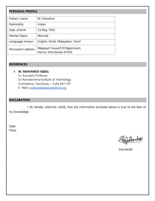 PERSONAL PROFILE
Father’s name M. Chandran
Nationality Indian
Date of birth 23 May 1992
Marital Status Married
Languages known English, Hindi, Malayalam, Tamil
Permanent address Meppayil house,P.O.Pappinisseri,
Kannur Dist.,Kerala-67056
REFERENCES
 M. MOHAMED IQBAL
Sr. Assistant Professor
Sri Ramakrishna Institute of Technology
Coimbatore, Tamilnadu – India 641 107
E- Mail: mohamediqbal.eee@srit.org
DECLARATION
I do hereby solemnly certify that the information enclosed above is true to the best of
my knowledge.
Date:
Place:
SHILNA.M
 