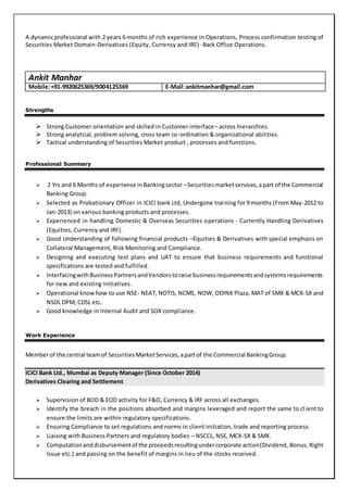 A dynamicprofessional with 2 years 6 months of rich experience in Operations, Process confirmation testing of
Securities Market Domain-Derivatives (Equity, Currency and IRF) -Back Office Operations.
Ankit Manhar
Mobile:+91-9920625369/9004125369 E-Mail:ankitmanhar@gmail.com
Strengths
 Strong Customer orientation and skilled in Customer interface– across hierarchies.
 Strong analytical, problem solving, cross team co-ordination & organizational abilities.
 Tactical understanding of Securities Market product , processes and functions.
Professional Summary
 2 Yrs and 6 Months of experience inBankingsector –Securitiesmarketservices,apart of the Commercial
Banking Group.
 Selected as Probationary Officer in ICICI bank Ltd, Undergone training for 9 months (From May-2012 to
Jan-2013) on various banking products and processes.
 Experienced in handling Domestic & Overseas Securities operations - Currently Handling Derivatives
(Equities, Currency and IRF).
 Good Understanding of following financial products –Equities & Derivatives with special emphasis on
Collateral Management, Risk Monitoring and Compliance.
 Designing and executing test plans and UAT to ensure that business requirements and functional
specifications are tested and fulfilled.
 InterfacingwithBusinessPartnersandVendorstoraise businessrequirementsandsystemsrequirements
for new and existing initiatives.
 Operational knowhow to use NSE- NEAT, NOTIS, NCMS, NOW, ODINX Plaza, MAT of SMX & MCX-SX and
NSDL DPM, CDSL etc.
 Good knowledge in Internal Audit and SOX compliance.
Work Experience
Memberof the central teamof SecuritiesMarketServices,apartof the Commercial BankingGroup.
ICICI Bank Ltd., Mumbai as Deputy Manager (Since October 2014)
Derivatives Clearing and Settlement
 Supervision of BOD & EOD activity for F&O, Currency & IRF across all exchanges.
 Identify the breach in the positions absorbed and margins leveraged and report the same to cl ient to
ensure the limits are within regulatory specifications.
 Ensuring Compliance to set regulations and norms in client initiation, trade and reporting process.
 Liaising with Business Partners and regulatory bodies – NSCCL, NSE, MCX-SX & SMX.
 Computationanddisbursementof the proceedsresultingundercorporate action(Dividend, Bonus, Right
Issue etc.) and passing on the benefit of margins in lieu of the stocks received.
 