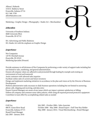 Allison J. Robards
3310 E. Mulberry Street
Evansville, Indiana 47714
812. 568. 5799
alliro84@yahoo.com
Marketing :: Graphic Design :: Photography :: Studio Art :: Merchandiser
Education
University of Southern Indiana
8600 University Blvd.
Evansville, IN 47712
B.S. Advertising and Public Relations
B.S. Studio Art with the emphasis on Graphic Design
Experience
Nix Companies
129 W. Fletchall Avenue
Poseyville, IN 47633
Marketing Specialist (Present)
Provide assistance to all divisions of Nix Companies by performing a wide variety of support tasks including but
not limited to sales, marketing, and general administration.
Ensures all company values are adhered to and promoted through leading by example and creating an
environment of trust and teamwork
Assist customers with inbound sales inquiries
Facilitate online sales of current and future inventory
Design and implement marketing initiatives in accordance to the plan and vision set by the Director of Business
Development
Perform administrative tasks necessary to daily business operations including but not limited to answering
phone calls, shipping and receiving, and data entry
Ensure General Managers are aware of any issues which can impact customer satisfaction or billing
Follows all company and common sense safety policies, while using all required personal protective equipment
Contribute to team effort by accomplishing related tasks as needed
Experience
July 2005 - October 2006 :: Sales Associate
October 2006 - May 2008 :: Brand Expert :: Full Time Key Holder
May 2008 - January 2016 :: Visual Merchandising :: Brand Manager
GAP, Inc.
800 N. Green River Road
Evansville, Indiana 47715
Brand/Visual Manager
July 2005 - January 2016
 