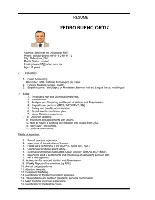 RESUME
PEDRO BUENO ORTIZ.PEDRO BUENO ORTIZ.
Address: Jardín de los Alcatraces 4807
Phone: cellular phone: 044614-2-19-44-72
City: Chihuahua, Chih.
Marital Status: married.
Email: pbueno07@yahoo.com.mx
Age : 41 years
 Education:
1. Public Accounting.
December 1998. Instituto Tecnológico de Parral.
2. Finance Masters Degree. UACH.
3. English course: Tecnològico de Monterrey, Harmon hall and Lingua franca, multilingual
 Skills.
1. Processes high and Dismissal employees.
2. Recruitment.
3. Analysis and Preparing and Report of attrition and Absenteeism.
4. Payroll taxes perform. (IMSS, INFONAVIT,ISN)
5. Salary and benefits administration.
6. Social events coordinator plant.
7. Labor Relations experience.
. 8. Org chart updating.
9. Treatment and agreements with unions.
10. Skills to having a working conversation with people from USA.
11. Daily over Time control.
12. Conduct terminations.
Fields of expertise:
1. Payroll process supervisor.
2. supervisor of the activities of trainers
3. Fiscal tax’s performing. ( INFONAVIT, IMSS, ISR, IVA,)
4. Coordinator protocols plant safety.
5. External and Internal Audits.(BSI, Clean industry, OHSAS, ISO 14000)
6. paperwork load of settlements and processing of calculating pension plan.
7. KPI’s Management.
8. Action plan for reduced attrition and Absenteeism
9. Weekly Report of the overtime.(by APU)
10. Annual budget performs
11. Attention lawsuits.
12. Headcount Updating.
13. Coordinator of the communication activities.
14. Transportation and canteen (cafeteria) services coordination.
15. Major medical expenses experience.
16. Coordinator of medical Services.
 