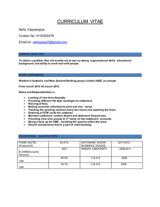 CURRICULUM VITAE
Neha Vijaywargiya
Contact No. 9135302476
Email id:- nehavjvrgi25@gmail.com
CAREER OBJECTIVE:
To obtain a position that will enable me to use my strong organizational skills, educational
background and ability to work well with people.
WORK EXPERIENCE:
Worked in Australia and New Zealand Banking group Limited (ANZ) as analyst.
From march 2014 till march 2015.
Roles and Responsibilities:-s
 Loading of new term deposits.
 Providing different life style packages to customers.
 Waiving of fees.
 Making accounts individual to joint and vice –versa.
 Tracking the pending volumes every two hours and updating the team.
 Ordering of ATM cards for customer.
 Maintain customers contact details and statement frequencies.
 Providing view only access to 3rd party on the customers accounts.
 Being a back up for SME , handling the queries within the team.
 Overall maintenance that is a part of retail banking.
EDUCATIONAL QUALIFICATION:
PGDM (AICTE)
(Finance,Hr)
65.07% DAYANAND SAGAR
BUSINESS SCHOOL
2011-2013
B.COM(Accounts
Honours)
60% RANCHI UNIVERSITY 2008-2011
12th
66.8% C.B.S.E 2008
10th
49.7% C.B.S.E 2006
 