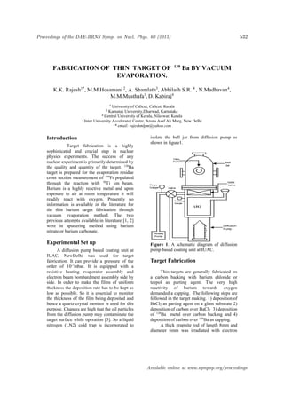 FABRICATION OF THIN TARGET OF 138
Ba BY VACUUM
EVAPORATION.
K.K. Rajesh1*
, M.M.Hosamani 2
, A. Shamlath3
, Abhilash S.R. 4
, N.Madhavan4
,
M.M.Musthafa1
, D. Kabiraj4
1
University of Calicut, Calicut, Kerala
2 Karnatak University,Dharwad, Karnataka
3
Central University of Kerala, Nileswar, Kerala
4 Inter University Accelerator Centre, Aruna Asaf Ali Marg, New Delhi
. * email: rajeshmlpm@yahoo.com
Introduction
Target fabrication is a highly
sophisticated and crucial step in nuclear
physics experiments. The success of any
nuclear experiment is primarily determined by
the quality and quantity of the target. 138
Ba
target is prepared for the evaporation residue
cross section measurement of 188
Pt populated
through the reaction with 50
Ti ion beam.
Barium is a highly reactive metal and upon
exposure to air at room temperature it will
readily react with oxygen. Presently no
information is available in the literature for
the thin barium target fabrication through
vacuum evaporation method. The two
previous attempts available in literature [1, 2]
were in sputtering method using barium
nitrate or barium carbonate.
Experimental Set up
A diffusion pump based coating unit at
IUAC, NewDelhi was used for target
fabrication. It can provide a pressure of the
order of 10-7
mbar. It is equipped with a
resistive heating evaporator assembly and
electron beam bombardment assembly side by
side. In order to make the films of uniform
thickness the deposition rate has to be kept as
low as possible. So it is essential to monitor
the thickness of the film being deposited and
hence a quartz crystal monitor is used for this
purpose. Chances are high that the oil particles
from the diffusion pump may contaminate the
target surface while operation [3]. So a liquid
nitrogen (LN2) cold trap is incorporated to
isolate the bell jar from diffusion pump as
shown in figure1.
Figure 1. A schematic diagram of diffusion
pump based coating unit at IUAC.
Target Fabrication
Thin targets are generally fabricated on
a carbon backing with barium chloride or
teepol as parting agent. The very high
reactivity of barium towards oxygen
demanded a capping. The following steps are
followed in the target making. 1) deposition of
BaCl2 as parting agent on a glass substrate 2)
deposition of carbon over BaCl2 3) deposition
of 138
Ba metal over carbon backing and 4)
deposition of carbon over 138
Ba as capping.
A thick graphite rod of length 8mm and
diameter 6mm was irradiated with electron
Proceedings of the DAE-BRNS Symp. on Nucl. Phys. 60 (2015) 532
Available online at www.sympnp.org/proceedings
 