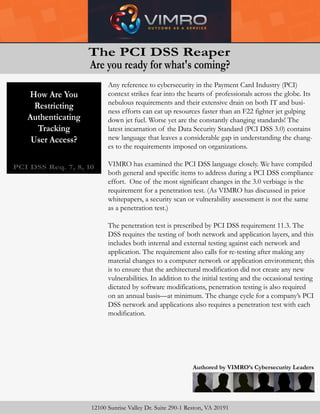 Restricting
Authenticating
Tracking
User Access?
Time Is Not
On Our Side!
PCI DSS Req. 7, 8, 10
Authored by VIMRO’s Cybersecurity Leaders
12100 Sunrise Valley Dr. Suite 290-1 Reston, VA 20191
Any reference to cybersecurity in the Payment Card Industry (PCI)
context strikes fear into the hearts of professionals across the globe. Its
nebulous requirements and their extensive drain on both IT and busi-
ness efforts can eat up resources faster than an F22 fighter jet gulping
down jet fuel. Worse yet are the constantly changing standards! The
latest incarnation of the Data Security Standard (PCI DSS 3.0) contains
new language that leaves a considerable gap in understanding the chang-
es to the requirements imposed on organizations.
VIMRO has examined the PCI DSS language closely. We have compiled
both general and specific items to address during a PCI DSS compliance
effort. One of the most significant changes in the 3.0 verbiage is the
requirement for a penetration test. (As VIMRO has discussed in prior
whitepapers, a security scan or vulnerability assessment is not the same
as a penetration test.)
The penetration test is prescribed by PCI DSS requirement 11.3. The
DSS requires the testing of both network and application layers, and this
includes both internal and external testing against each network and
application. The requirement also calls for re-testing after making any
material changes to a computer network or application environment; this
is to ensure that the architectural modification did not create any new
vulnerabilities. In addition to the initial testing and the occasional testing
dictated by software modifications, penetration testing is also required
on an annual basis—at minimum. The change cycle for a company’s PCI
DSS network and applications also requires a penetration test with each
modification.
The PCI DSS Reaper
Are you ready for what's coming?
How Are You
Restricting
Authenticating
Tracking
User Access?
 