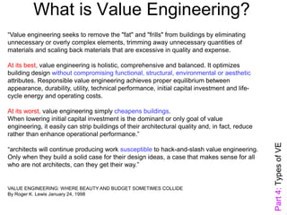 What is Value Engineering?
“Value engineering seeks to remove the "fat" and "frills" from buildings by eliminating
unnecessary or overly complex elements, trimming away unnecessary quantities of
materials and scaling back materials that are excessive in quality and expense.
At its best, value engineering is holistic, comprehensive and balanced. It optimizes
building design without compromising functional, structural, environmental or aesthetic
attributes. Responsible value engineering achieves proper equilibrium between
appearance, durability, utility, technical performance, initial capital investment and life-
cycle energy and operating costs.
At its worst, value engineering simply cheapens buildings.
When lowering initial capital investment is the dominant or only goal of value
engineering, it easily can strip buildings of their architectural quality and, in fact, reduce
rather than enhance operational performance.”
“architects will continue producing work susceptible to hack-and-slash value engineering.
Only when they build a solid case for their design ideas, a case that makes sense for all
who are not architects, can they get their way.”
VALUE ENGINEERING: WHERE BEAUTY AND BUDGET SOMETIMES COLLIDE
By Roger K. Lewis January 24, 1998
Part4:TypesofVE
 