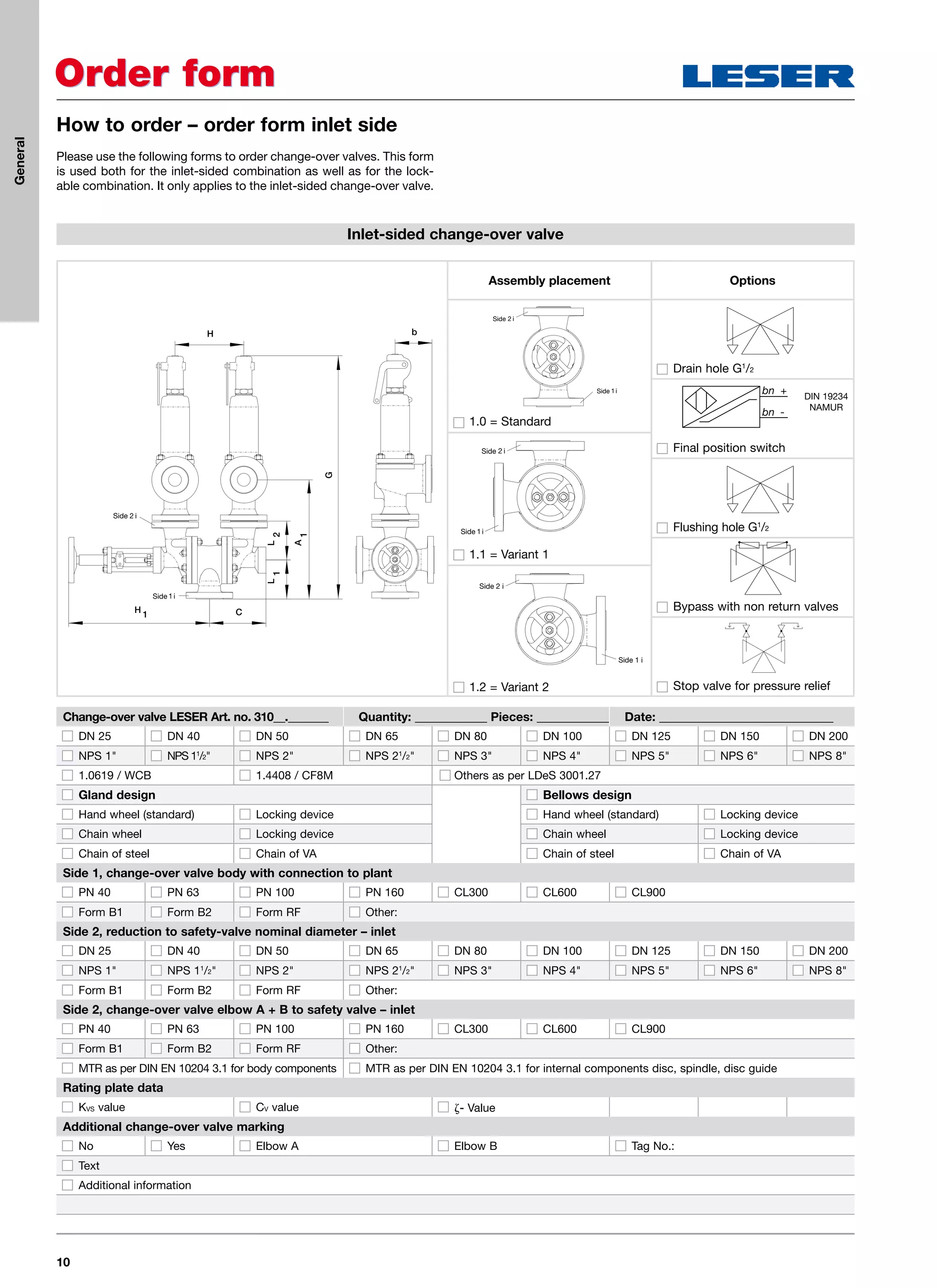 10
How to order – order form inlet side
Order formOrder form
Please use the following forms to order change-over valves. This form
is used both for the inlet-sided combination as well as for the lock-
able combination. It only applies to the inlet-sided change-over valve.
Inlet-sided change-over valve
Change-over valve LESER Art. no. 310__._______ Quantity: ____________ Pieces: ____________ Date: _____________________________
DN 25 DN 40 DN 50 DN 65 DN 80 DN 100 DN 125 DN 150 DN 200
NPS 1 NPS 11
/2 NPS 2 NPS 21
/2 NPS 3 NPS 4 NPS 5 NPS 6 NPS 8
1.0619 / WCB 1.4408 / CF8M Others as per LDeS 3001.27
Gland design Bellows design
Hand wheel (standard) Locking device Hand wheel (standard) Locking device
Chain wheel Locking device Chain wheel Locking device
Chain of steel Chain of VA Chain of steel Chain of VA
Side 1, change-over valve body with connection to plant
PN 40 PN 63 PN 100 PN 160 CL300 CL600 CL900
Form B1 Form B2 Form RF Other:
Side 2, reduction to safety-valve nominal diameter – inlet
DN 25 DN 40 DN 50 DN 65 DN 80 DN 100 DN 125 DN 150 DN 200
NPS 1 NPS 11
/2 NPS 2 NPS 21
/2 NPS 3 NPS 4 NPS 5 NPS 6 NPS 8
Form B1 Form B2 Form RF Other:
Side 2, change-over valve elbow A + B to safety valve – inlet
PN 40 PN 63 PN 100 PN 160 CL300 CL600 CL900
Form B1 Form B2 Form RF Other:
MTR as per DIN EN 10204 3.1 for body components MTR as per DIN EN 10204 3.1 for internal components disc, spindle, disc guide
Rating plate data
KVS value CV value - Value
Additional change-over valve marking
No Yes Elbow A Elbow B Tag No.:
Text
Additional information
Options
Drain hole G1
/2
Final position switch
Flushing hole G1
/2
Bypass with non return valves
Stop valve for pressure relief
L
2
A
1
L
1
CH
1
H
G b
Side
Side
Assembly placement
Side
Side
1.0 = Standard
Side
Side
1.1 = Variant 1
Side 2 i
Side 1 i
1.2 = Variant 2
DIN 19234
NAMUR
General
 