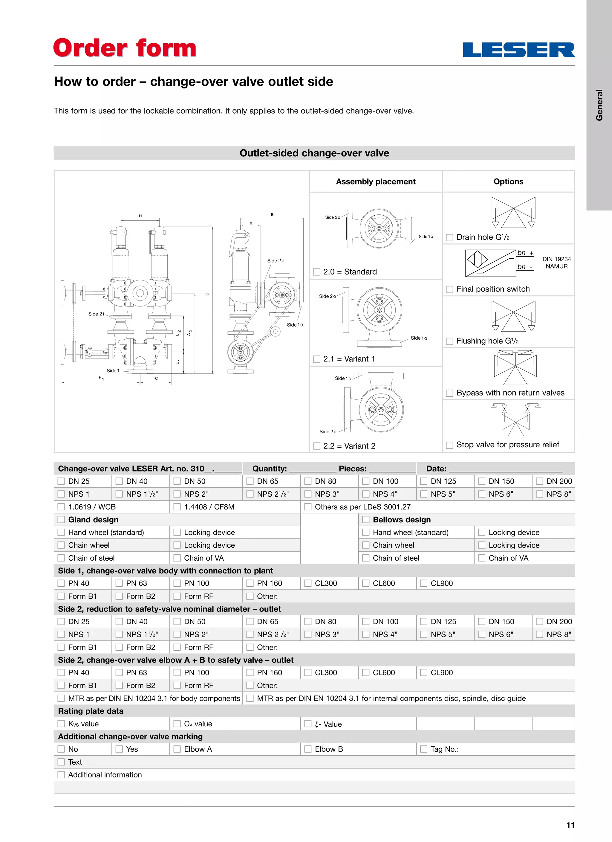 11
Order formOrder form
How to order – change-over valve outlet side
Outlet-sided change-over valve
Change-over valve LESER Art. no. 310__._______ Quantity: ____________ Pieces: ____________ Date: _____________________________
DN 25 DN 40 DN 50 DN 65 DN 80 DN 100 DN 125 DN 150 DN 200
NPS 1 NPS 11
/2 NPS 2 NPS 21
/2 NPS 3 NPS 4 NPS 5 NPS 6 NPS 8
1.0619 / WCB 1.4408 / CF8M Others as per LDeS 3001.27
Gland design Bellows design
Hand wheel (standard) Locking device Hand wheel (standard) Locking device
Chain wheel Locking device Chain wheel Locking device
Chain of steel Chain of VA Chain of steel Chain of VA
Side 1, change-over valve body with connection to plant
PN 40 PN 63 PN 100 PN 160 CL300 CL600 CL900
Form B1 Form B2 Form RF Other:
Side 2, reduction to safety-valve nominal diameter – outlet
DN 25 DN 40 DN 50 DN 65 DN 80 DN 100 DN 125 DN 150 DN 200
NPS 1 NPS 11
/2 NPS 2 NPS 21
/2 NPS 3 NPS 4 NPS 5 NPS 6 NPS 8
Form B1 Form B2 Form RF Other:
Side 2, change-over valve elbow A + B to safety valve – outlet
PN 40 PN 63 PN 100 PN 160 CL300 CL600 CL900
Form B1 Form B2 Form RF Other:
MTR as per DIN EN 10204 3.1 for body components MTR as per DIN EN 10204 3.1 for internal components disc, spindle, disc guide
Rating plate data
KVS value CV value - Value
Additional change-over valve marking
No Yes Elbow A Elbow B Tag No.:
Text
Additional information
This form is used for the lockable combination. It only applies to the outlet-sided change-over valve.
Options
Drain hole G1
/2
Final position switch
Flushing hole G1
/2
Bypass with non return valves
Stop valve for pressure relief
H
L
G
2
A
2
L
1
CH1
B
b
Side
Side
Side
Side
Assembly placement
Side
Side
2.0 = Standard
Side
Side
2.1 = Variant 1
Side
Side
2.2 = Variant 2
DIN 19234
NAMUR
General
 