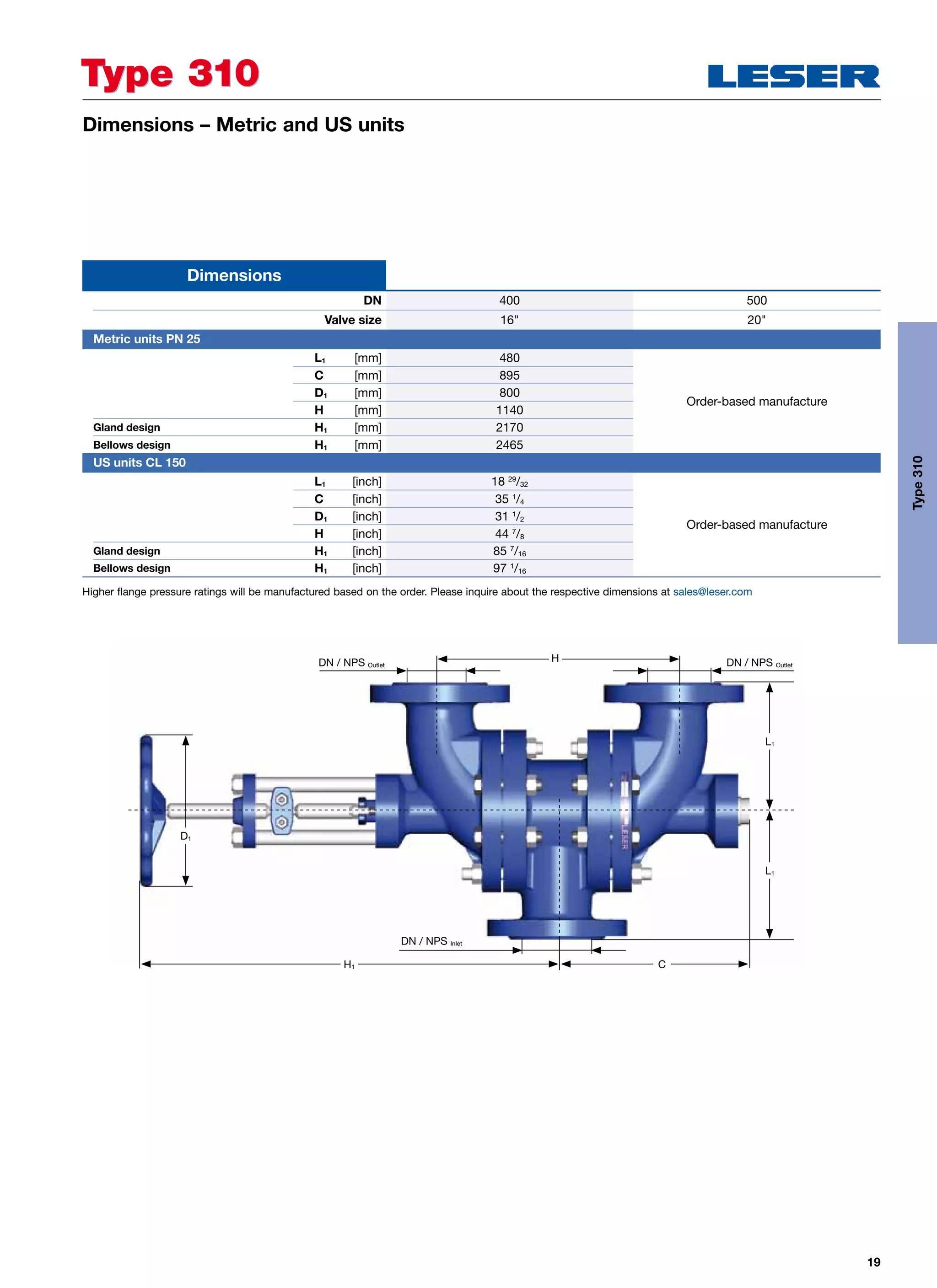 19
Dimensions – Metric and US units
Higher flange pressure ratings will be manufactured based on the order. Please inquire about the respective dimensions at sales@leser.com
DN 400 500
Valve size 16 20
Dimensions
Metric units PN 25
L1 [mm] 480
Order-based manufacture
C [mm] 895
D1 [mm] 800
H [mm] 1140
Gland design H1 [mm] 2170
Bellows design H1 [mm] 2465
	 US units CL 150
L1 [inch] 18 29
/32
Order-based manufacture
C [inch] 35 1
/4
D1 [inch] 31 1
/2
H [inch] 44 7
/8
Gland design H1 [inch] 85 7
/16
Bellows design H1 [inch] 97 1
/16
Type 310Type 310
Type310
HDN / NPS Outlet
DN / NPS Inlet
DN / NPS Outlet
L1
L1
CH1
D1
 