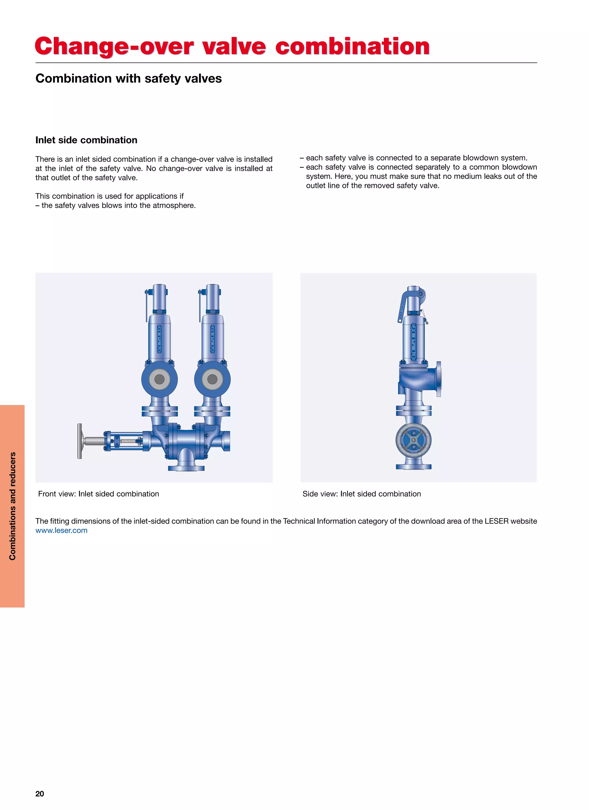 20
Change-over valve combinationChange-over valve combination
Inlet side combination
There is an inlet sided combination if a change-over valve is installed
at the inlet of the safety valve. No change-over valve is installed at
that outlet of the safety valve.
This combination is used for applications if
– the safety valves blows into the atmosphere.
– each safety valve is connected to a separate blowdown system.
– each safety valve is connected separately to a common blowdown
system. Here, you must make sure that no medium leaks out of the
outlet line of the removed safety valve.
The fitting dimensions of the inlet-sided combination can be found in the Technical Information category of the download area of the LESER website
www.leser.com
Front view: Inlet sided combination Side view: Inlet sided combination
Combination with safety valves
Combinationsandreducers
 