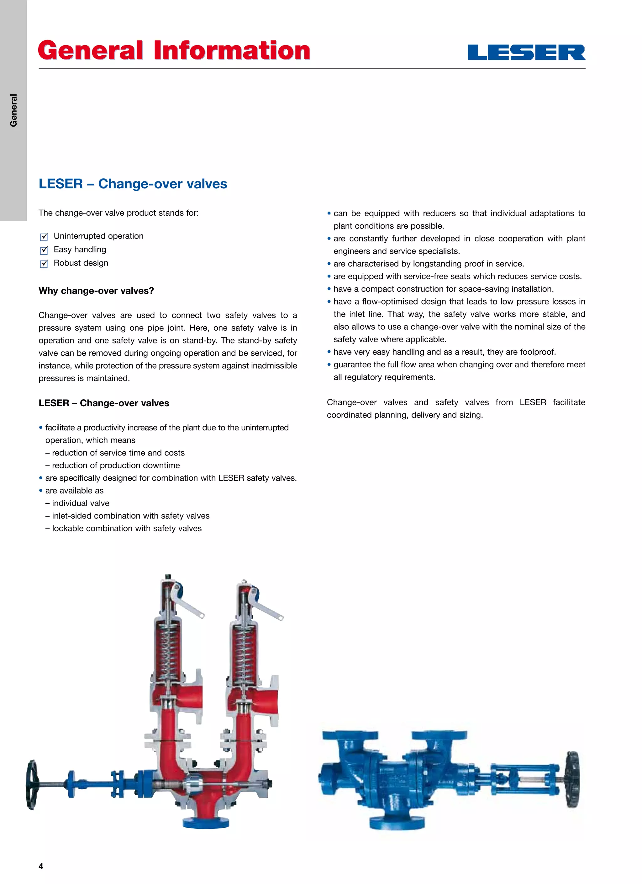 4
General InformationGeneral Information
LESER – Change-over valves
The change-over valve product stands for:
 Uninterrupted operation
 Easy handling
 Robust design
Why change-over valves?
Change-over valves are used to connect two safety valves to a
pressure system using one pipe joint. Here, one safety valve is in
operation and one safety valve is on stand-by. The stand-by safety
valve can be removed during ongoing operation and be serviced, for
instance, while protection of the pressure system against inadmissible
pressures is maintained.
LESER – Change-over valves
• facilitate a productivity increase of the plant due to the uninterrupted
operation, which means
– reduction of service time and costs
– reduction of production downtime
• are specifically designed for combination with LESER safety valves.
• are available as
– individual valve
– inlet-sided combination with safety valves
– lockable combination with safety valves
• can be equipped with reducers so that individual adaptations to
plant conditions are possible.
• are constantly further developed in close cooperation with plant
engineers and service specialists.
• are characterised by longstanding proof in service.
• are equipped with service-free seats which reduces service costs.
• have a compact construction for space-saving installation.
• have a flow-optimised design that leads to low pressure losses in
the inlet line. That way, the safety valve works more stable, and
also allows to use a change-over valve with the nominal size of the
safety valve where applicable.
• have very easy handling and as a result, they are foolproof.
• guarantee the full flow area when changing over and therefore meet
all regulatory requirements.
Change-over valves and safety valves from LESER facilitate
coordinated planning, delivery and sizing.
General
 
