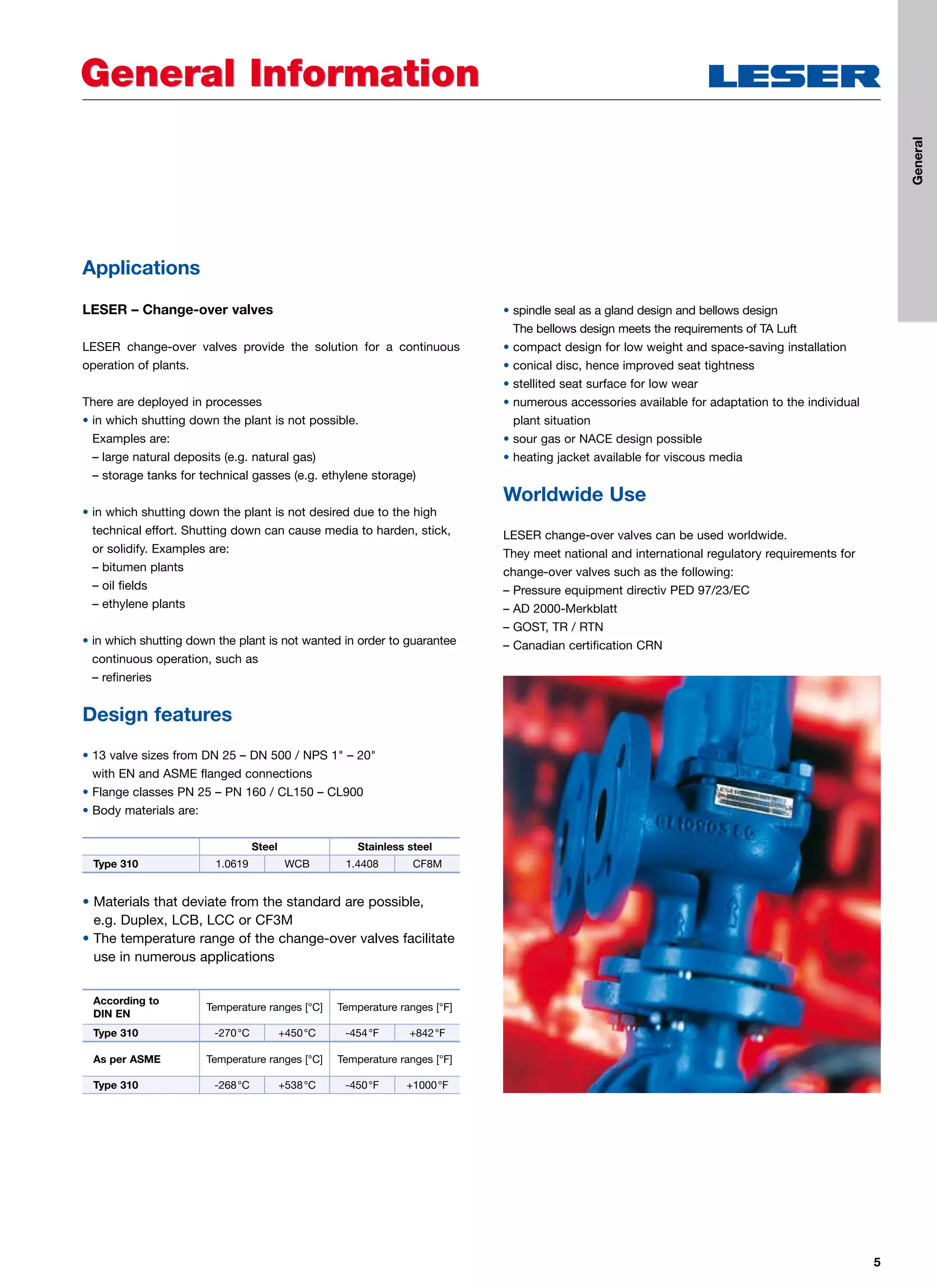 5
General InformationGeneral Information
Applications
LESER – Change-over valves
LESER change-over valves provide the solution for a continuous
operation of plants.
There are deployed in processes
• in which shutting down the plant is not possible.
Examples are:
– large natural deposits (e.g. natural gas)
– storage tanks for technical gasses (e.g. ethylene storage)
• in which shutting down the plant is not desired due to the high
technical effort. Shutting down can cause media to harden, stick,
or solidify. Examples are:
– bitumen plants
– oil fields
– ethylene plants
• in which shutting down the plant is not wanted in order to guarantee
continuous operation, such as
– refineries
Design features
• 13 valve sizes from DN 25 – DN 500 / NPS 1 – 20
with EN and ASME flanged connections
• Flange classes PN 25 – PN 160 / CL150 – CL900
• Body materials are:
• Materials that deviate from the standard are possible,
e.g. Duplex, LCB, LCC or CF3M
• The temperature range of the change-over valves facilitate
use in numerous applications
• spindle seal as a gland design and bellows design
The bellows design meets the requirements of TA Luft
• compact design for low weight and space-saving installation
• conical disc, hence improved seat tightness
• stellited seat surface for low wear
• numerous accessories available for adaptation to the individual
plant situation
• sour gas or NACE design possible
• heating jacket available for viscous media
Worldwide Use
LESER change-over valves can be used worldwide.
They meet national and international regulatory requirements for
change-over valves such as the following:
– Pressure equipment directiv PED 97/23/EC
– AD 2000-Merkblatt
– GOST, TR / RTN
– Canadian certification CRN
Steel Stainless steel
Type 310 1.0619 WCB 1.4408 CF8M
According to
DIN EN
Temperature ranges [°C] Temperature ranges [°F]
Type 310 -270°C +450°C -454°F +842°F
As per ASME Temperature ranges [°C] Temperature ranges [°F]
Type 310 -268°C +538°C -450°F +1000°F
General
 