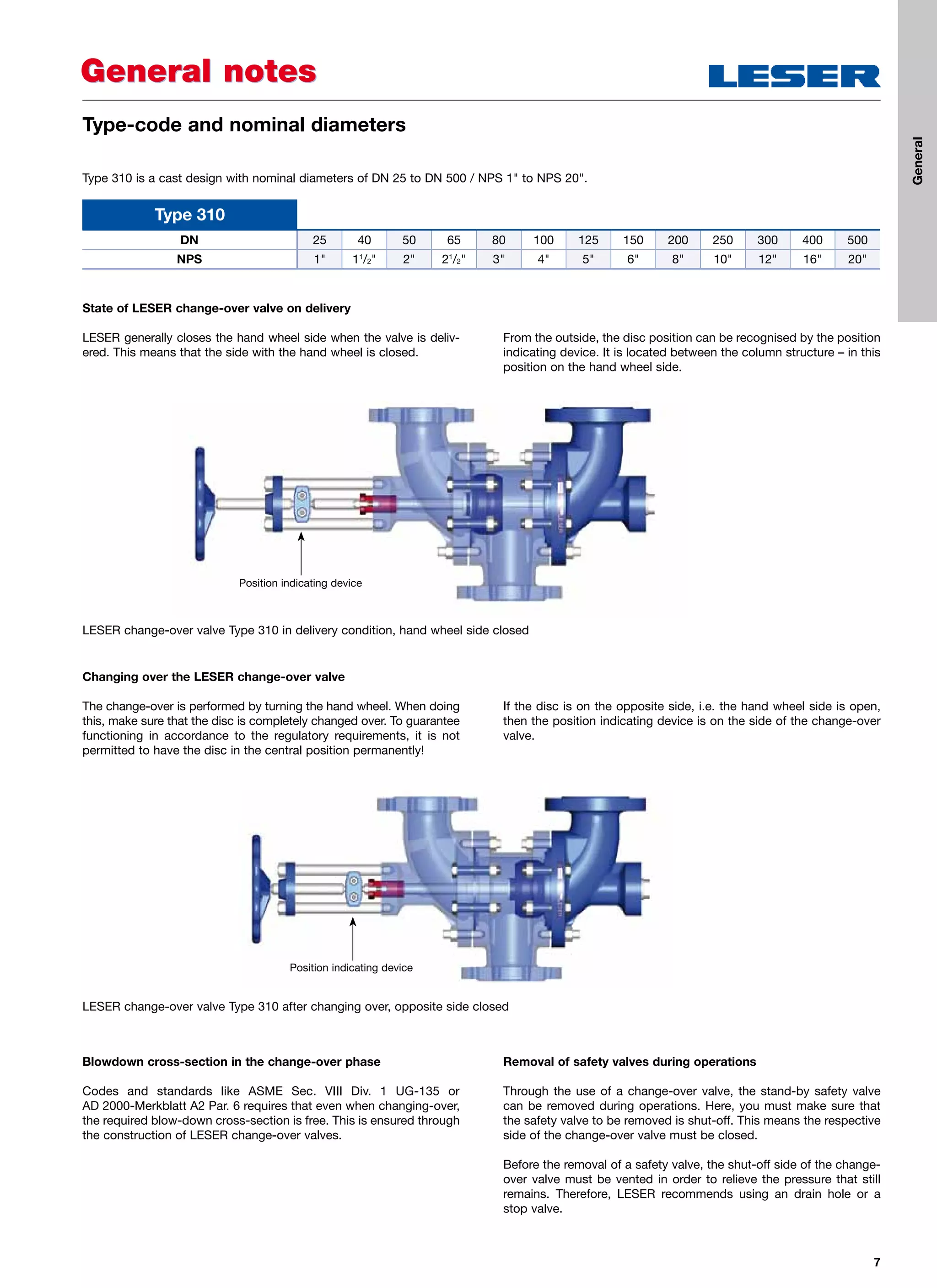 7
State of LESER change-over valve on delivery
LESER generally closes the hand wheel side when the valve is deliv-
ered. This means that the side with the hand wheel is closed.
From the outside, the disc position can be recognised by the position
indicating device. It is located between the column structure – in this
position on the hand wheel side.
Changing over the LESER change-over valve
The change-over is performed by turning the hand wheel. When doing
this, make sure that the disc is completely changed over. To guarantee
functioning in accordance to the regulatory requirements, it is not
permitted to have the disc in the central position permanently!
If the disc is on the opposite side, i.e. the hand wheel side is open,
then the position indicating device is on the side of the change-over
valve.
Blowdown cross-section in the change-over phase
Codes and standards like ASME Sec. VIII Div. 1 UG-135 or
AD 2000-Merkblatt A2 Par. 6 requires that even when changing-over,
the required blow-down cross-section is free. This is ensured through
the construction of LESER change-over valves.
Removal of safety valves during operations
Through the use of a change-over valve, the stand-by safety valve
can be removed during operations. Here, you must make sure that
the safety valve to be removed is shut-off. This means the respective
side of the change-over valve must be closed.
Before the removal of a safety valve, the shut-off side of the change-
over valve must be vented in order to relieve the pressure that still
remains. Therefore, LESER recommends using an drain hole or a
stop valve.
Type 310 is a cast design with nominal diameters of DN 25 to DN 500 / NPS 1 to NPS 20.
General notesGeneral notes
Type-code and nominal diameters
Type 310
DN 25 40 50 65 80 100 125 150 200 250 300 400 500
NPS 1 11
/2 2 21
/2 3 4 5 6 8 10 12 16 20
LESER change-over valve Type 310 in delivery condition, hand wheel side closed
Position indicating device
LESER change-over valve Type 310 after changing over, opposite side closed
Position indicating device
General
 