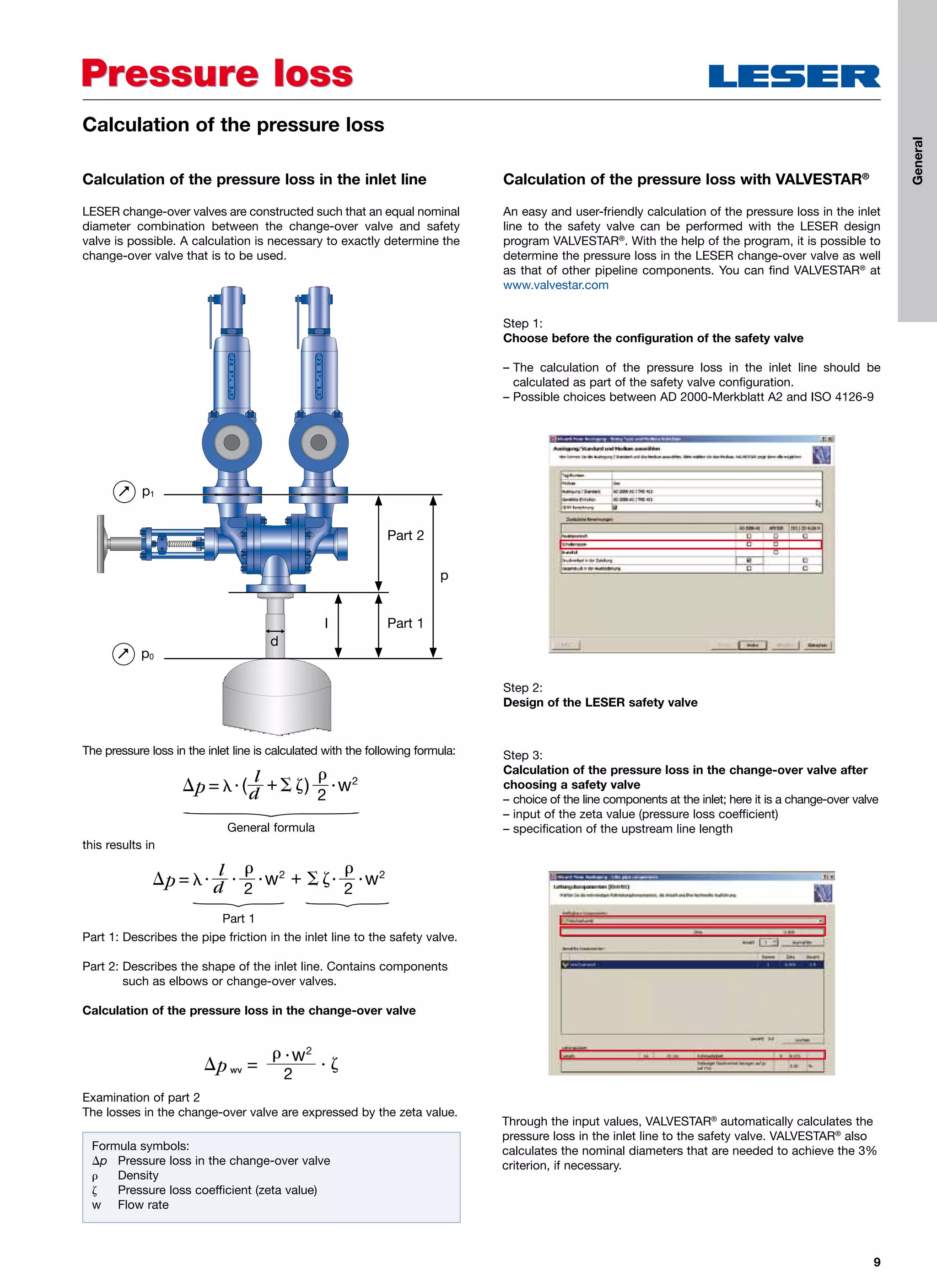 9
Pressure lossPressure loss
Calculation of the pressure loss in the inlet line
LESER change-over valves are constructed such that an equal nominal
diameter combination between the change-over valve and safety
valve is possible. A calculation is necessary to exactly determine the
change-over valve that is to be used.
Calculation of the pressure loss with VALVESTAR®
An easy and user-friendly calculation of the pressure loss in the inlet
line to the safety valve can be performed with the LESER design
program VALVESTAR®
. With the help of the program, it is possible to
determine the pressure loss in the LESER change-over valve as well
as that of other pipeline components. You can find VALVESTAR®
at
www.valvestar.com
Calculation of the pressure loss
Formula symbols:
p	 Pressure loss in the change-over valve
	 Density
	 Pressure loss coefficient (zeta value)
w	 Flow rate
Examination of part 2
The losses in the change-over valve are expressed by the zeta value.
Step 2:
Design of the LESER safety valve
Through the input values, VALVESTAR®
automatically calculates the
pressure loss in the inlet line to the safety valve. VALVESTAR®
also
calculates the nominal diameters that are needed to achieve the 3%
criterion, if necessary.
The pressure loss in the inlet line is calculated with the following formula:
Part 1: Describes the pipe friction in the inlet line to the safety valve.
Part 2: Describes the shape of the inlet line. Contains components
such as elbows or change-over valves.
Calculation of the pressure loss in the change-over valve
this results in
General formula
Part 1
Step 1:
Choose before the configuration of the safety valve
– The calculation of the pressure loss in the inlet line should be
calculated as part of the safety valve configuration.
– Possible choices between AD 2000-Merkblatt A2 and ISO 4126-9
Step 3:
Calculation of the pressure loss in the change-over valve after
choosing a safety valve
– choice of the line components at the inlet; here it is a change-over valve
– input of the zeta value (pressure loss coefficient)
– specification of the upstream line length
p1
I
p
d
Part 1
Part 2
p0
General
 