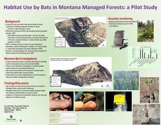 Habitat Use by Bats in Montana Managed Forests: a Pilot Study
Western Small Footed Bat
 Background
 Forest bat roost and winter hibernacula habitat is poorly
understood in Montana-attention focused on caves.
 Unknown if bats hibernate in trees
 White Nose Syndrome (WNS) has caused dramatic population
declines >80%.
 WNS affects bats during hibernation- we have very little
information on what structures bats are using as hibernacula
in the west, let alone Montana, no idea how this may affect
westward of WNS.
 WNS is spreading south and west: this year detected in
Minnesota, Iowa and Mississippi in addition to 23 other states.
 11 hibernating bat species have been affected by WNS.
 Northern Long-eared Myotis (M. septentrionalis) proposed for
federal listing under ESA because of WNS
Montana Bat Investigations
 Employ advanced acoustic monitoring technology to remotely
inventory bat species using working forest habitats
 Follow up with telemetry investigations to identify species
specific seasonal roost habitat preferences
 Use acoustic and telemetry techniques to evaluate winter
hibernacula habitat within working forests
 Expand effort to provide credible data for future bat species
listing and habitat management processes
Findings/Discussion
 High diversity and high activity levels of bats documented in
managed forest using acoustic monitoring
 Managed forests seem to provide excellent foraging habitat,
and suitable roosting habitat in summer and fall
 Collection of important pre-hibernation behavior and roost site
selection for California myotis
Acoustic monitoring
 Species specific daily and annual patterns
 Potential surveillance tools for WNS
 Cost effective
Bat with transmitterCalifornia Myotis
Tree Roost
California Myotis Diurnal Disturbance Event
Rock Roost
Bird Nest with Eggs
Bat roosted below bird nest
and attempted to crawl up
crevice to eat eggs. Nesting
bird forced bat out of roost
Dr. Lorin Hicks Plum Creek Timber Co
Rick Early – Plum Creek Timber Co
Nathan Schwab - ABR Inc.
Robert M. Lee
Shier, T.A., C.M. Hudson, and S.A. Scott. 2014. Acoustic surveillance to monitor the prevalence of White-nose Syndrome. Indiana Dept. Fish and Wildlife.
 
