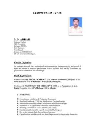 CURRICULUM VITAE
MD. ABRAR
Swapana Market,
ABL Township,
Durgapur-713206,
Dist: Burdwan,
West Bengal
Contact no.:09832201167
ID: call_abrar@rediffmail.com.
Carrier Objective:
An endeavor to reach for a professional environment that fosters creativity and growth. I
aspire to become a hardcore professional with a definite skill sets by continuous up
gradation of information and knowledge.
Work Experience:
Worked with JAIN KHEMKA & ASSOCIATS (Chartered Accountants), Durgapur as an
Audit Assistant from 01 February’ 07 to 31st
of January’08.
Working with M/s BHAGAT JEE STEELS PVT. LTD. as an Accountant & Asst.
Excise Executive from 18th
of February’08 to till date.
 Job Profile:
 Co-ordination with Excise & Production Department.
 Handling Cash Book, JV,PV,RV, Sale Register, Purchase Register
 Maintain Inventory Day to Day Co-Ordination with Production Dept.
 Preparation of all type of Sale & Purchase tax related Form.
 Handling Assessment of Excise Returns/Audit Facing.
 Maintaining all excisable records prescribed by the govt.
 Day to day maintain Bank Reconciliation Statement.
 Co-ordination with Despatch and Store Department for day-to-day dispatches.
 
