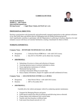 CURRICULUM VITAE 
SHAIK DAWOOD.M 
MOBILE # 050-7146535 
Sdawood1981@gmail.com 
Driving License : Light Motor Vehicle, KUWAIT & U.A.E. 
PROFESSIONAL OBJECTIVE: 
Desiring a good position with dynamically and professionally managed organization to take optimum utilization 
of my inner skills ideas and abilities that me Challenging career & healthy professional growth. 
And I significantly contribute to participate with the Organization in achieving its business objectives for total 
enterprise success with focus on Customer Satisfaction, creating a benchmark for others to follow. 
WORKING EXPERIENCE: 
Company Name : BYTEWARE TECHNOLOGY LLC, DUABI. 
· Designation : Collection Person /GM Driver - with valid UAE License. 
· Duration : July-2013 to Till.(NOC can be obtain time of joining) 
· JOB PROFILE: 
 Submitting of invoices to clients and collection of cheques 
 Assisting operation teams in technical submittals to clients 
 Ensure appropriate maintenance of vehicles 
 Maintained trip logs books 
 Assisting in documents filling in accounts dept. 
 Keep company information, cheques for supplier and staff confidential all times. 
Company Name : ASIA EXCHANGE CENTRE L.L.C, DUBAI. 
· Designation : Sales Person/ Driver - with valid UAE License. 
· Duration : 2007 to November 2012. 
· JOB PROFILE: 
Carefully drive the vehicle and prepare vehicle by conducting operator maintenance. 
 Transport the Managing Director and guests. 
 Fulfill special requests the office by picking up and delivering items as directed. 
 Cheque deposit and withdrawal from various banks 
 Transfer cash from branches to different bank. 
 Cash transit from branch network in U.A.E. 
 