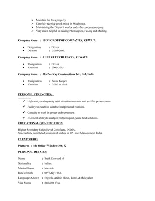  Maintain the files properly. 
 Carefully receive goods stock in Warehouse. 
 Maintaining the Dispatch works under the concern company. 
 Very much helpful in making Photocopies, Faxing and Mailing. 
Company Name : HANI GROUP OF COMPANIES, KUWAIT. 
· Designation : Driver 
· Duration : 2005-2007. 
Company Name : AL NAKI TEXTILES CO., KUWAIT. 
· Designation : Driver 
· Duration : 2003-2005. 
Company Name : M/s Pee Kay Constructions Pvt., Ltd, India. 
· Designation : Store Keeper. 
· Duration : 2002 to 2003. 
PERSONAL STRENGTHS: 
 High analytical capacity with direction to results and verified perseverance. 
 Facility to establish suitable interpersonal relations. 
 Capacity to work in-group under pressure. 
 Excellent ability to analyze problem quickly and find solutions. 
EDUCATIONAL QUALIFICATION: 
Higher Secondary School level Certificate, INDIA. 
Successfully completed program of studies in FP Hotel Management, India. 
IT EXPOSURE: 
Platform : Ms-Office / Windows 98 / X 
PERSONAL DETAILS: 
Name : Sheik Dawood M 
Nationality : Indian. 
Marital Status : Married. 
Date of Birth : 02nd May 1982. 
Languages Known : English, Arabic, Hindi, Tamil, &Malayalam 
Visa Status : Resident Visa 
 