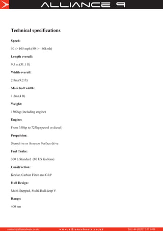 alliance
contact@allianceboats.co.uk w w w . a l l i a n c e b o a t s . c o . u k Tel:+44 (0)207 537 9498
Technical specifications
Speed:
50 -> 105 mph (80 -> 160kmh)
Length overall:
9.5 m (31.1 ft)
Width overall:
2.8m (9.2 ft)
Main hull width:
1.2m (4 ft)
Weight:
1500kg (including engine)
Engine:
From 350hp to 725hp (petrol or diesel)
Propulsion:
Sterndrive or Arneson Surface drive
Fuel Tanks:
300 L Standard (80 US Gallons)
Construction:
Kevlar, Carbon Fibre and GRP
Hull Design:
Multi-Stepped, Multi-Hull deep V
Range:
400 nm
 