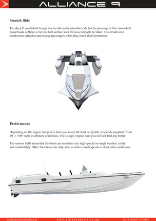 Smooth Ride
The deep V, multi-hull design has an inherently smoother ride for the passengers than mono-hull
powerboats as there is far less hull surface area for wave impacts to 'slam'. This results in a
much more refreshed and awake passengers when they reach their destination.
Performance
Depending on the engine and power train you select the boat is capable of speeds anywhere from
50 -> 100+ mph in offshore conditions. For a single engine boat you will not find any better.
The narrow hulls mean that this boat can maintain very high speeds in rough weather, safely
and comfortably. Other 'fast' boats are only able to achieve such speeds in dead calm conditions.
alliance
contact@allianceboats.co.uk w w w . a l l i a n c e b o a t s . c o . u k Tel:+44 (0)207 537 9498
 