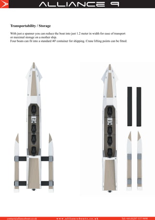 alliance
contact@allianceboats.co.uk w w w . a l l i a n c e b o a t s . c o . u k Tel:+44 (0)207 537 9498
Transportability / Storage
With just a spanner you can reduce the boat into just 1.2 meter in width for ease of transport
or maximal storage on a mother ship.
Four boats can fit into a standard 40' container for shipping. Crane lifting points can be fitted.
 
