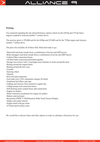 alliance
contact@allianceboats.co.uk w w w . a l l i a n c e b o a t s . c o . u k Tel:+44 (0)207 537 9498
Pricing
You enquired regarding the top end performance options which are the 650 hp and 725 hp Ilmor
engines coupled to Arneson number 7 surface drives.
The turn key price is 199,000 usd for the 650hp and 225,000 usd for the 725hp engine and Arneson
number 7 surface drive.
The price also includes all of these fully fitted and ready to go.:
-Main hull and decks (made from a combination of kevlar and GRP layers)
-Both outriggers and decks (made from a combination of kevlar and GRP layers)
-Carbon Fibre connection beams
-All three hulls connected and bolted together
-Storage area at bow with 2 watertight access hatches-6 cleats around the boat
-Railing around the engine hatch
-Railing around the bow area
-Console
-Steering wheel
-Throttle
-Kill cord and connection
-Fuel tanks (two 150 L aluminum category B rated)
-Ventilated fuel fillers and caps
-Cabling and electrics from console to engine bay
-3 Bilge pumps and connection hoses
-Self draining main cockpit hoses and connections
-Engine air intakes
-Water extraction mechanism for engine air intakes
-Battery and enclosure
-Raymarine E90W 9" Multifunction Wide Touch Screen Display
-Single color paint scheme
-Engine hatch with gas struts
-4 Ulman patrol jockey seats
We would like to discuss these and other options in order to calculate a final price for you
 