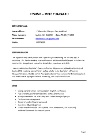 Page 1
RESUME – MELE TUAKALAU
CONTACT DETAILS:
Home address: 17B Ewart Rd, Mangere East, Auckland
Phone numbers: Mobile: 027 356 8581 Home Ph: 09 270 6393
Email address: meleonituakalau@gmail.com
IRD No. 112954627
PERSONAL PROFILE
I am a positive and active person with a personal goal of striving for the very best in
everything I do. I enjoy working in an environment with multiple challenges, as it gives me
opportunities to apply and expand my knowledge, experience and skills.
I have completed my Bachelor's Degree in Tourism Management at Auckland Institute of
Studies (AIS), receiving special honors as Top Scholar in the Bachelor's of Tourism
Management class. I hold a current New Zealand work visa, and seek full-time employment
that makes use of my organizational, leadership, and cross-cultural skills.
SKILLS
• Strong oral and written communication (English and Tongan)
• High level of customer service with a professional manner
• Ability to communicate effectively with a diverse range of people
• Excellent time management
• Record of Leadership and team work
• Experienced Event Organiser
• Skilled user of Microsoft Office (Word, Excel, Power Point, and Publisher)
and Hotel Computer Reservation System
 