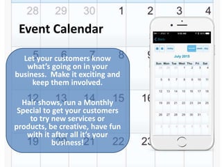Event Calendar
Let your customers know
what’s going on in your
business. Make it exciting and
keep them involved.
Hair shows, run a Monthly
Special to get your customers
to try new services or
products, be creative, have fun
with it after all it’s your
business!
 