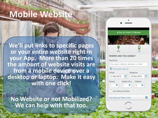 Mobile Website
We’ll put links to specific pages
or your entire website right in
your App. More than 20 times
the amount of website visits are
from a mobile device over a
desktop or laptop. Make it easy
with one click!
No Website or not Mobilized?
We can help with that too.
 