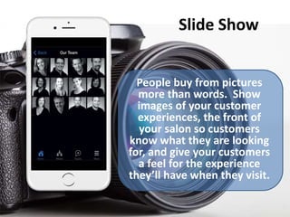 Slide Show
People buy from pictures
more than words. Show
images of your customer
experiences, the front of
your salon so customers
know what they are looking
for, and give your customers
a feel for the experience
they’ll have when they visit.
 