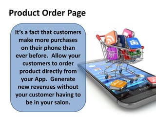 Product Order Page
It’s a fact that customers
make more purchases
on their phone than
ever before. Allow your
customers to order
product directly from
your App. Generate
new revenues without
your customer having to
be in your salon.
 