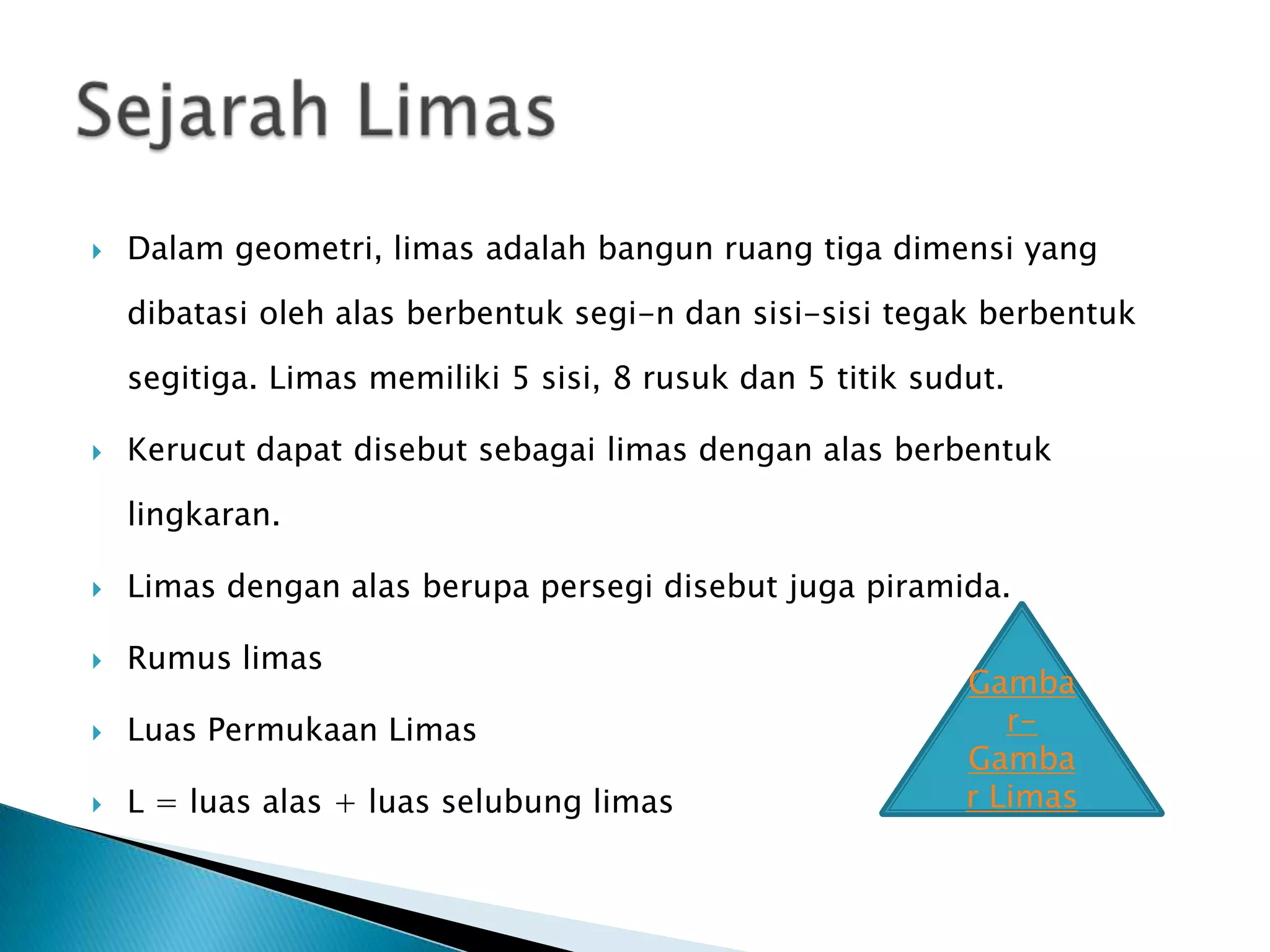  Dalam geometri, limas adalah bangun ruang tiga dimensi yang
dibatasi oleh alas berbentuk segi-n dan sisi-sisi tegak berbentuk
segitiga. Limas memiliki 5 sisi, 8 rusuk dan 5 titik sudut.
Kerucut dapat disebut sebagai limas dengan alas berbentuk
lingkaran.
Limas dengan alas berupa persegi disebut juga piramida.
Rumus limas
Luas Permukaan Limas
L = luas alas + luas selubung limas
Gamba
r-
Gamba
r Limas