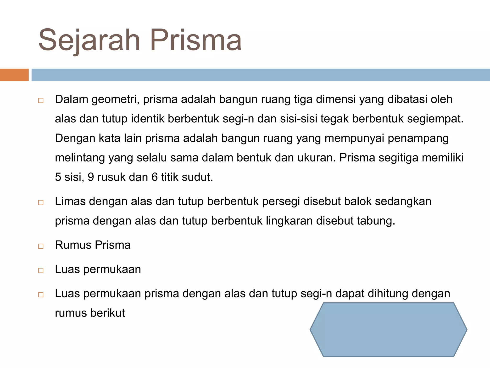 Sejarah Prisma
Dalam geometri, prisma adalah bangun ruang tiga dimensi yang dibatasi oleh
alas dan tutup identik berbentuk segi-n dan sisi-sisi tegak berbentuk segiempat.
Dengan kata lain prisma adalah bangun ruang yang mempunyai penampang
melintang yang selalu sama dalam bentuk dan ukuran. Prisma segitiga memiliki
5 sisi, 9 rusuk dan 6 titik sudut.
Limas dengan alas dan tutup berbentuk persegi disebut balok sedangkan
prisma dengan alas dan tutup berbentuk lingkaran disebut tabung.
Rumus Prisma
Luas permukaan
Luas permukaan prisma dengan alas dan tutup segi-n dapat dihitung dengan
rumus berikut