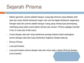 Sejarah Prisma
 Dalam geometri, prisma adalah bangun ruang tiga dimensi yang dibatasi oleh
alas dan tutup identik berbentuk segi-n dan sisi-sisi tegak berbentuk segiempat.
Dengan kata lain prisma adalah bangun ruang yang mempunyai penampang
melintang yang selalu sama dalam bentuk dan ukuran. Prisma segitiga memiliki
5 sisi, 9 rusuk dan 6 titik sudut.
 Limas dengan alas dan tutup berbentuk persegi disebut balok sedangkan
prisma dengan alas dan tutup berbentuk lingkaran disebut tabung.
 Rumus Prisma
 Luas permukaan
 Luas permukaan prisma dengan alas dan tutup segi-n dapat dihitung dengan
rumus berikut
 