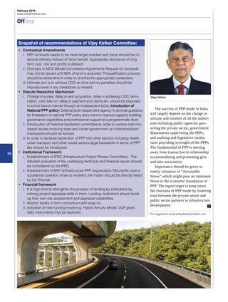 68
February 2016
www.InfralinePlus.com
OffBeat
Snapshot of recommendations of Vijay Kelkar Committee:
•	 Contractual Amendments
i.	 PPP contracts needs to be more target oriented and focus should be on
service delivery instead of fiscal benefit. Appropriate disclosure of long
term cost, risk and profits is desired.
ii.	 Changes in MCA (Model Concession Agreement)-Request for proposal
may not be issued until 80% of land is acquired. Prequalification process
should be streamline in order to shortlist the appropriate contenders.
iii.	Ultimate aim is to achieve COD on time and no penalties should be
imposed even if any milestones is missed.
•	 Dispute Resolution Mechanism
i.	 Change of scope, delay in land acquisition, delay in achieving COD, termi-
nation, cost over-run, delay in payment and claims etc. should be disposed
in a time bound manner through an independent body. Introduction of
National PPP policy- External and independent agency to provide guidance
for finalization of national PPP policy document to improve capacity building,
governance capabilities and professional support at a programmatic level.
ii.	 Introduction of National facilitation committee-In order to resolve inter-min-
isterial issues involving state and center government an institutionalized
mechanism should be formed.
iii.	In order to facilitate expansion of PPP into other sectors including health,
urban transport and other social sectors legal framework in terms of PPP
law should be introduced.
•	 Institutional Framework
i.	 Establishment of IPRC (Infrastructure Project Review Committee) - The
detailed evaluation of the underlying technical and financial issues should
be considered by the IPRC.
ii.	 Establishment of IPAT (Infrastructure PPP Adjudication Tribunal-In case a
substantial question of law is involved, the matter should be directly heard
by the Tribunal.
•	 Financial framework
i.	 It is high time to strengthen the process of lending by institutions by
refining project appraisal skills in them. Lending institutions should build
up their own risk assessment and appraisal capabilities.
ii.	 Restrict banks to form consortium with large no.
iii.	Adoption of new funding mode e.g. Hybrid Annuity Model, VGF grant,
debt instruments may be explored. For suggestions email at feedback@infraline.com
The success of PPP mode in India
will largely depend on the change in
attitude and mindset of all the author-
ities including public agencies part-
nering the private sector, government
departments supervising the PPPs,
and auditing and legislative institu-
tions providing oversight of the PPPs.
The fundamental of PPP is moving
away from transaction to relationship
accommodating and promoting give
and take association.
Importance should be given to
timely valuation of “Actionable
Stress” which might pose an imminent
threat to the economic foundation of
PPP. The report urges to keep intact
the charisma of PPP mode by fostering
trust between the private sector and
public sector partners in infrastructure
development.
Vijay Kelkar,
 