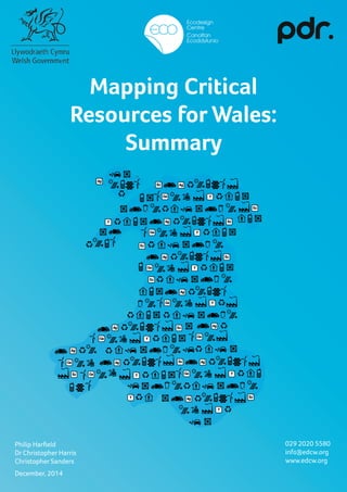 1
Mapping Critical
Resources for Wales:
Summary
December, 2014
Philip Harfield
Dr Christopher Harris
Christopher Sanders
029 2020 5580
info@edcw.org
www.edcw.org
 