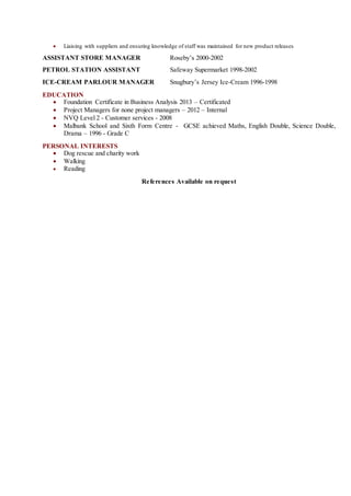  Liaising with suppliers and ensuring knowledge of staff was maintained for new product releases
ASSISTANT STORE MANAGER Roseby’s 2000-2002
PETROL STATION ASSISTANT Safeway Supermarket 1998-2002
ICE-CREAM PARLOUR MANAGER Snugbury’s Jersey Ice-Cream 1996-1998
EDUCATION
 Foundation Certificate in Business Analysis 2013 – Certificated
 Project Managers for none project managers – 2012 – Internal
 NVQ Level 2 - Customer services - 2008
 Malbank School and Sixth Form Centre - GCSE achieved Maths, English Double, Science Double,
Drama – 1996 - Grade C
PERSONAL INTERESTS
 Dog rescue and charity work
 Walking
 Reading
References Available on request
 