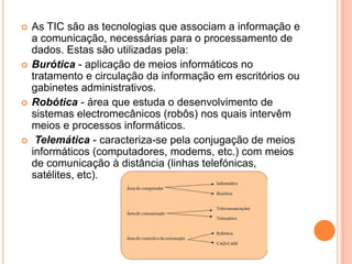 







As TIC são as tecnologias que associam a informação e
a comunicação, necessárias para o processamento de
dados. Estas são utilizadas pela:
Burótica - aplicação de meios informáticos no
tratamento e circulação da informação em escritórios ou
gabinetes administrativos.
Robótica - área que estuda o desenvolvimento de
sistemas electromecânicos (robôs) nos quais intervêm
meios e processos informáticos.
Telemática - caracteriza-se pela conjugação de meios
informáticos (computadores, modems, etc.) com meios
de comunicação à distância (linhas telefónicas,
satélites, etc).

 