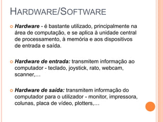HARDWARE/SOFTWARE


Hardware - é bastante utilizado, principalmente na
área de computação, e se aplica à unidade central
de processamento, à memória e aos dispositivos
de entrada e saída.



Hardware de entrada: transmitem informação ao
computador - teclado, joystick, rato, webcam,
scanner,…



Hardware de saída: transmitem informação do
computador para o utilizador - monitor, impressora,
colunas, placa de vídeo, plotters,…

 