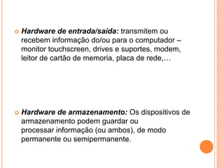 

Hardware de entrada/saída: transmitem ou
recebem informação do/ou para o computador –
monitor touchscreen, drives e suportes, modem,
leitor de cartão de memoria, placa de rede,…



Hardware de armazenamento: Os dispositivos de
armazenamento podem guardar ou
processar informação (ou ambos), de modo
permanente ou semipermanente.

 