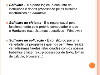 

Software - é a parte lógica, o conjunto de
instruções e dados processado pelos circuitos
electrónicos do hardware.



Software de sistema - É o responsável pelo
funcionamento pelo próprio computador e todo
o Hardware (ex.: sistemas operativos - Windows)



Software de aplicação - É constituído por uma
variedade de programas que nos permitem realizar
variadíssimas tarefas relacionadas com os nossos
trabalhos e lazer (ex.: processador de texto, folhas
de calculo, browsers...)

 