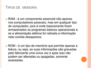 TIPOS DE

MEMORIA



RAM - é um componente essencial não apenas
nos computadores pessoais, mas em qualquer tipo
de computador, pois é onde basicamente ficam
armazenados os programas básicos operacionais e
se a alimentação elétrica for retirada a informação
nela contida desaparece.



ROM - é um tipo de memória que permite apenas a
leitura, ou seja, as suas informações são gravadas
pelo fabricante uma única vez e após isso não
podem ser alteradas ou apagadas, somente
acessadas.

 