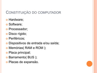 CONSTITUIÇÃO DO COMPUTADOR
Hardware;
 Software;
 Processador;
 Disco rígido;
 Periféricos;
 Dispositivos de entrada e/ou saída;
 Memórias( RAM e ROM );
 Placa principal;
 Barramento( BUS );
 Placas de expansão.


 
