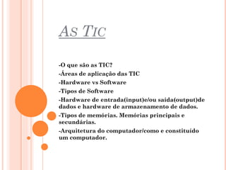 AS TIC
-O que são as TIC?
-Áreas de aplicação das TIC
-Hardware vs Software
-Tipos de Software

-Hardware de entrada(input)e/ou saída(output)de
dados e hardware de armazenamento de dados.
-Tipos de memórias. Memórias principais e
secundárias.
-Arquitetura do computador/como e constituído
um computador.

 