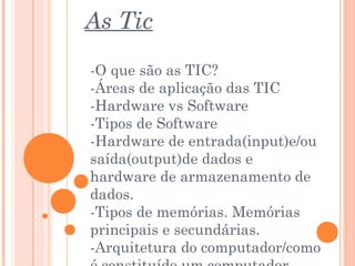 As Tic
-O que são as TIC?
-Áreas de aplicação das TIC
-Hardware vs Software
-Tipos de Software
-Hardware de entrada(input)e/ou
saída(output)de dados e
hardware de armazenamento de
dados.
-Tipos de memórias. Memórias
principais e secundárias.
-Arquitetura do computador/como
 