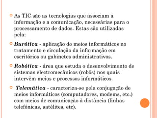  As TIC são as tecnologias que associam a
informação e a comunicação, necessárias para o
processamento de dados. Estas são utilizadas
pela:
 Burótica - aplicação de meios informáticos no
tratamento e circulação da informação em
escritórios ou gabinetes administrativos.
 Robótica - área que estuda o desenvolvimento de
sistemas electromecânicos (robôs) nos quais
intervêm meios e processos informáticos.
 Telemática - caracteriza-se pela conjugação de
meios informáticos (computadores, modems, etc.)
com meios de comunicação à distância (linhas
telefónicas, satélites, etc).
 