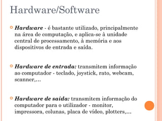 Hardware/Software
 Hardware - é bastante utilizado, principalmente
na área de computação, e aplica-se à unidade
central de processamento, à memória e aos
dispositivos de entrada e saída.
 Hardware de entrada: transmitem informação
ao computador - teclado, joystick, rato, webcam,
scanner,…
 Hardware de saída: transmitem informação do
computador para o utilizador - monitor,
impressora, colunas, placa de vídeo, plotters,…
 