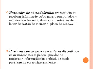  Hardware de entrada/saída: transmitem ou
recebem informação do/ou para o computador –
monitor touchscreen, drives e suportes, modem,
leitor de cartão de memoria, placa de rede,…
 Hardware de armazenamento: os dispositivos
de armazenamento podem guardar ou
processar informação (ou ambos), de modo
permanente ou semipermanente.
 